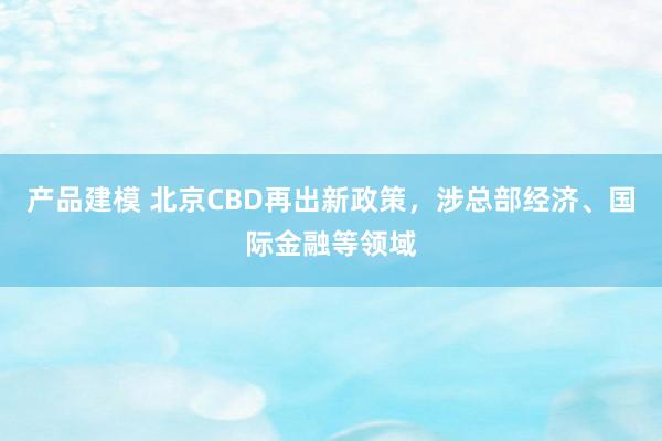 产品建模 北京CBD再出新政策，涉总部经济、国际金融等领域