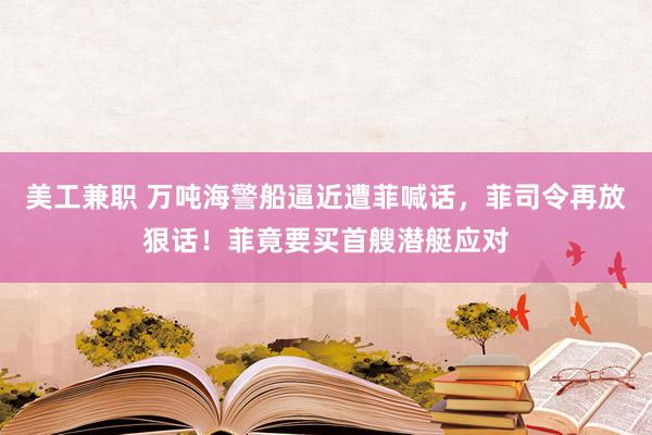 美工兼职 万吨海警船逼近遭菲喊话，菲司令再放狠话！菲竟要买首艘潜艇应对