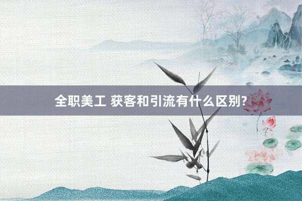 全职美工 获客和引流有什么区别?