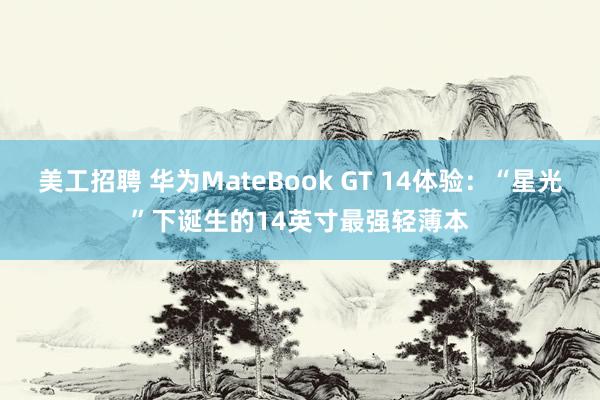 美工招聘 华为MateBook GT 14体验：“星光”下诞生的14英寸最强轻薄本