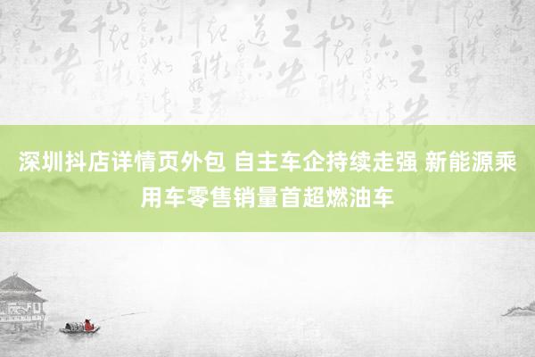 深圳抖店详情页外包 自主车企持续走强 新能源乘用车零售销量首超燃油车