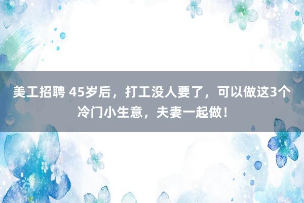 美工招聘 45岁后，打工没人要了，可以做这3个冷门小生意，夫妻一起做！