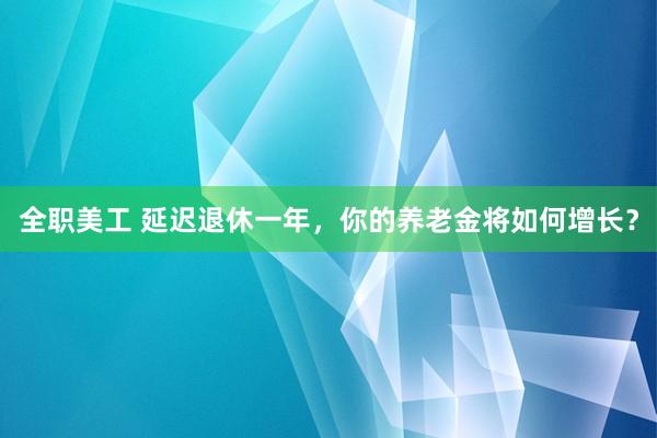 全职美工 延迟退休一年，你的养老金将如何增长？