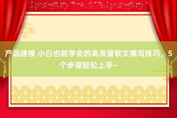 产品建模 小白也能学会的高质量软文撰写技巧，5个步骤轻松上手~