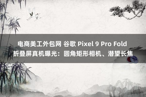 电商美工外包网 谷歌 Pixel 9 Pro Fold 折叠屏真机曝光：圆角矩形相机、潜望长焦