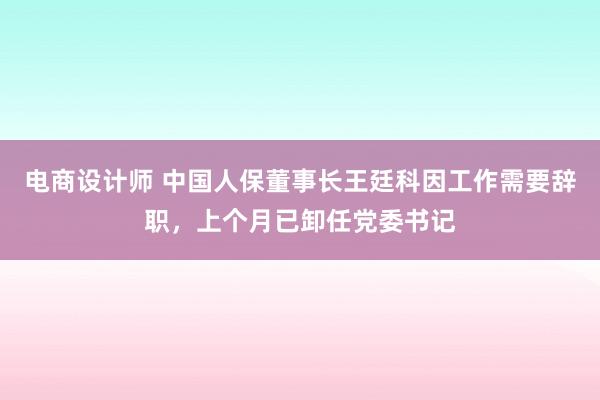 电商设计师 中国人保董事长王廷科因工作需要辞职，上个月已卸任党委书记